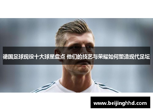 德国足球现役十大球星盘点 他们的技艺与荣耀如何塑造现代足坛