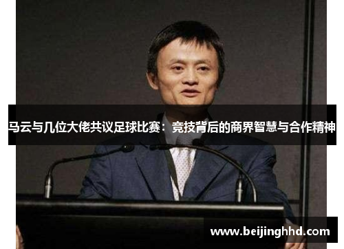 马云与几位大佬共议足球比赛：竞技背后的商界智慧与合作精神